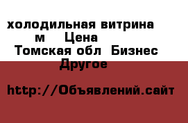 холодильная витрина 1.8 м. › Цена ­ 6 000 - Томская обл. Бизнес » Другое   